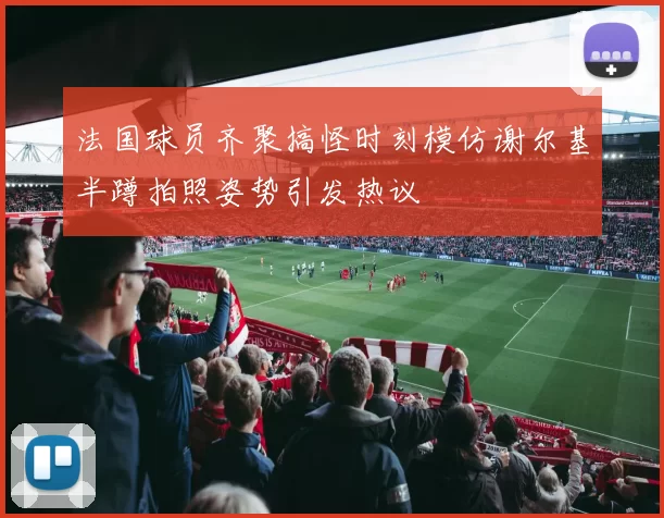 法国球员齐聚搞怪时刻模仿谢尔基半蹲拍照姿势引发热议