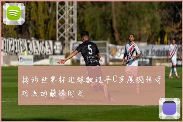 梅西世界杯进球数追平C罗展现传奇对决的巅峰时刻