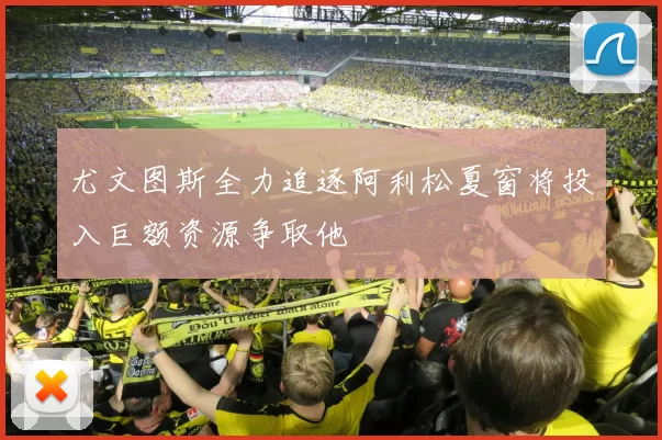 尤文图斯全力追逐阿利松夏窗将投入巨额资源争取他