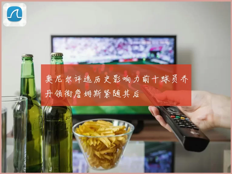 奥尼尔评选历史影响力前十球员乔丹领衔詹姆斯紧随其后