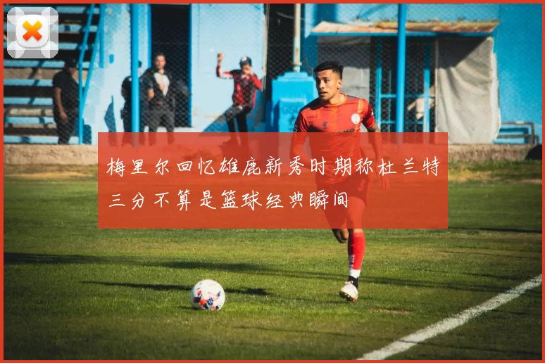 梅里尔回忆雄鹿新秀时期称杜兰特三分不算是篮球经典瞬间