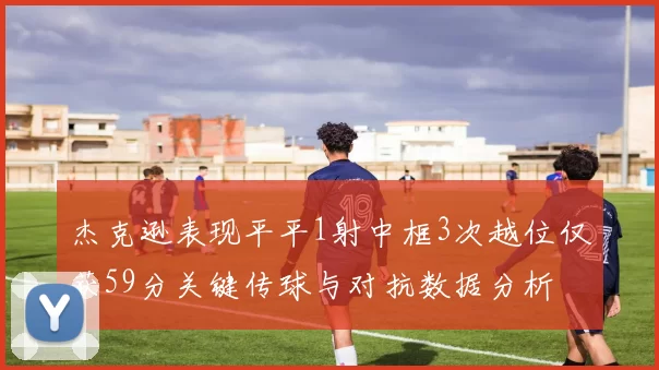 杰克逊表现平平1射中框3次越位仅获59分关键传球与对抗数据分析