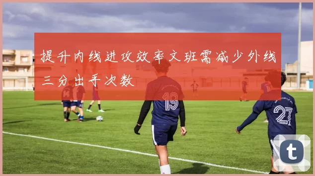 提升内线进攻效率文班需减少外线三分出手次数