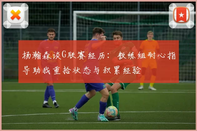 杨瀚森谈G联赛经历：教练组耐心指导助我重拾状态与积累经验
