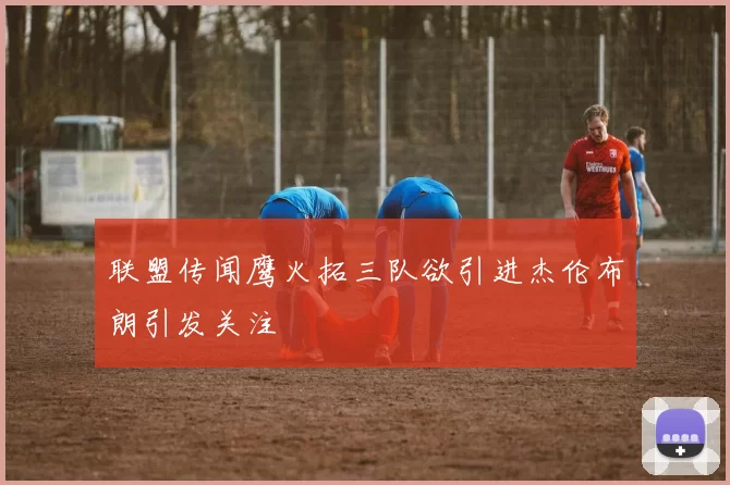 联盟传闻鹰火拓三队欲引进杰伦布朗引发关注
