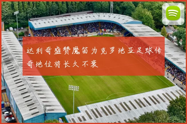 达利奇盛赞魔笛为克罗地亚足球传奇地位将长久不衰