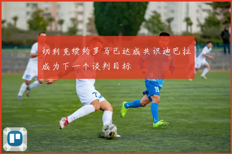 切利克续约罗马已达成共识迪巴拉成为下一个谈判目标