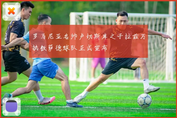 罗马尼亚名帅卢切斯库之子拉兹万执教萨德球队正式宣布