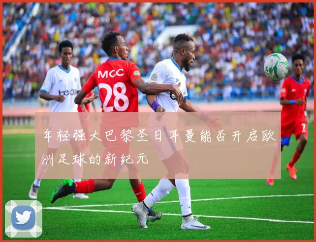 年轻强大巴黎圣日耳曼能否开启欧洲足球的新纪元