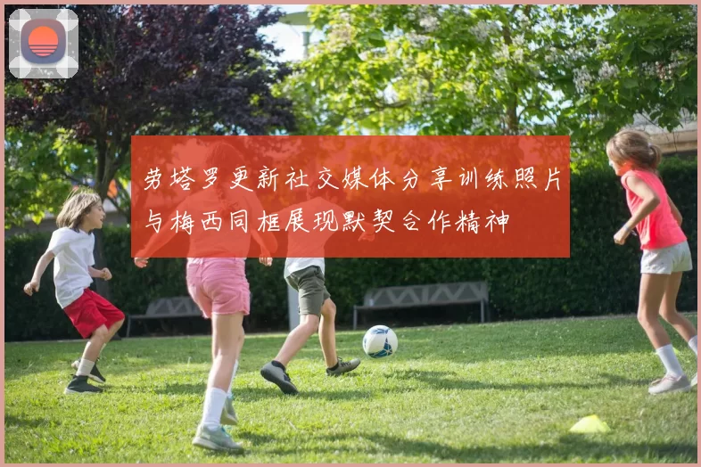 劳塔罗更新社交媒体分享训练照片与梅西同框展现默契合作精神