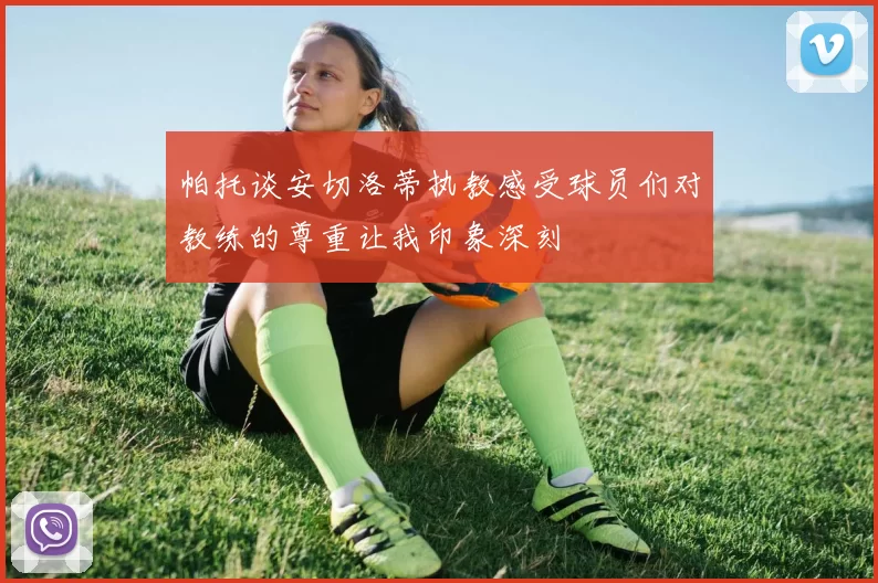 帕托谈安切洛蒂执教感受球员们对教练的尊重让我印象深刻