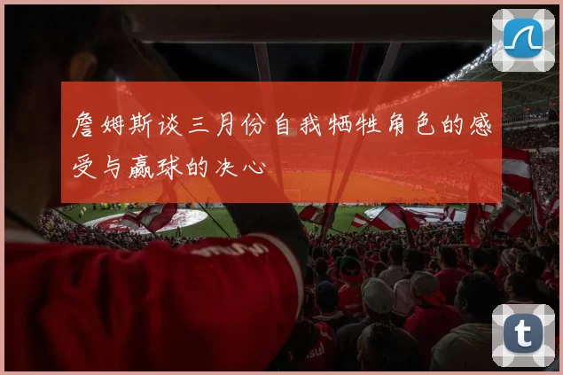 詹姆斯谈三月份自我牺牲角色的感受与赢球的决心