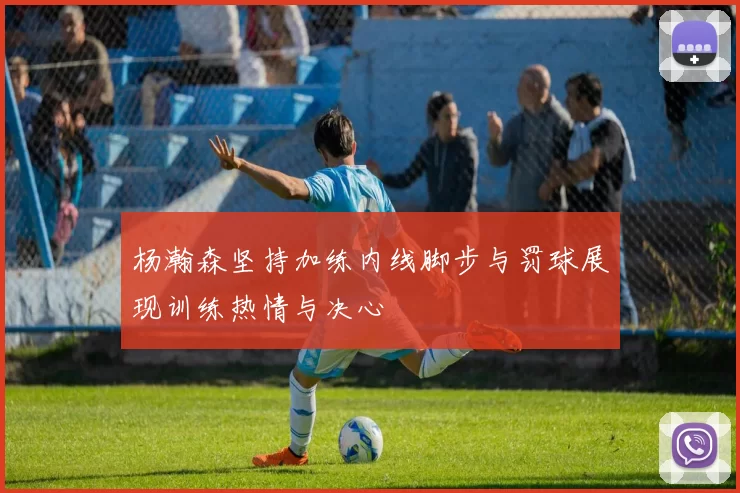 杨瀚森坚持加练内线脚步与罚球展现训练热情与决心