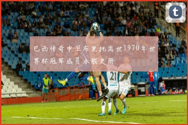巴西传奇中卫布里托离世1970年世界杯冠军成员永载史册