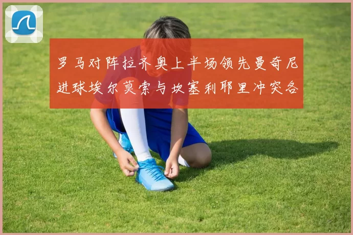 罗马对阵拉齐奥上半场领先曼奇尼进球埃尔莫索与坎塞利耶里冲突各领黄牌
