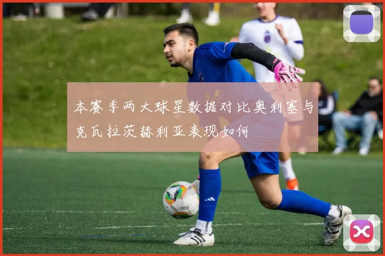 本赛季两大球星数据对比奥利塞与克瓦拉茨赫利亚表现如何