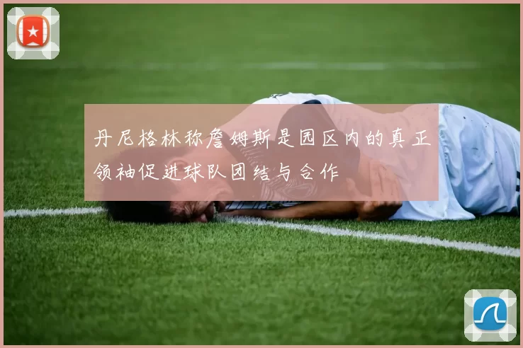 丹尼格林称詹姆斯是园区内的真正领袖促进球队团结与合作