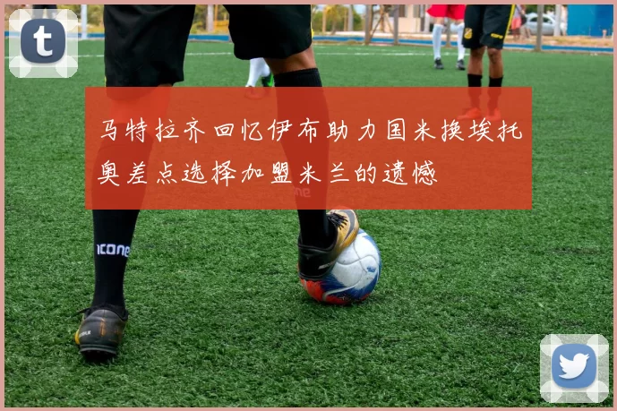 马特拉齐回忆伊布助力国米换埃托奥差点选择加盟米兰的遗憾