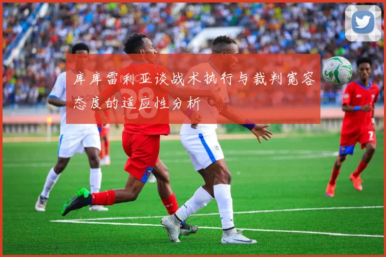 库库雷利亚谈战术执行与裁判宽容态度的适应性分析