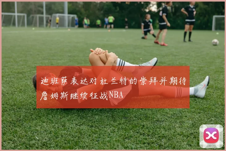 迪班萨表达对杜兰特的崇拜并期待詹姆斯继续征战NBA