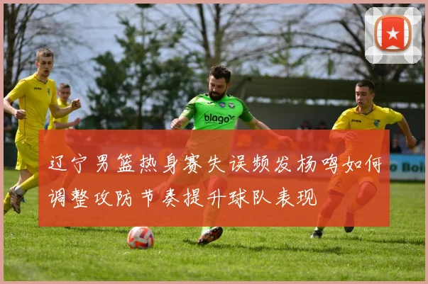 辽宁男篮热身赛失误频发杨鸣如何调整攻防节奏提升球队表现